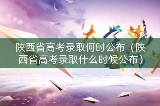 陕西省高考录取何时公布（陕西省高考录取什么时候公布）