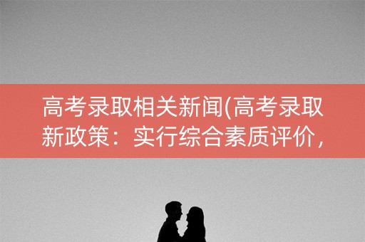 高考录取相关新闻(高考录取新政策：实行综合素质评价，取消高考加分)