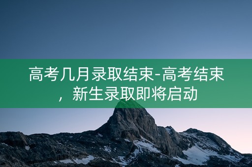 高考几月录取结束-高考结束，新生录取即将启动