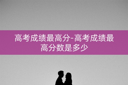高考成绩最高分-高考成绩最高分数是多少