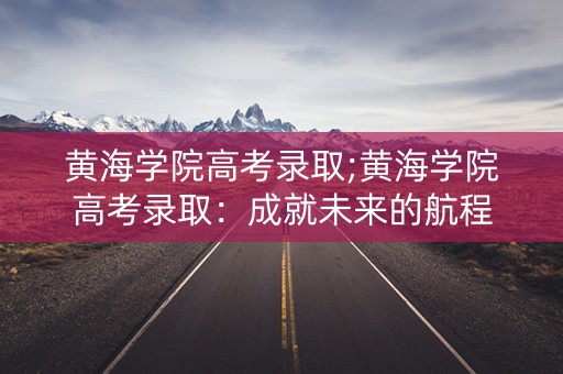 黄海学院高考录取;黄海学院高考录取：成就未来的航程