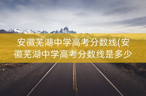 安徽芜湖中学高考分数线(安徽芜湖中学高考分数线是多少)