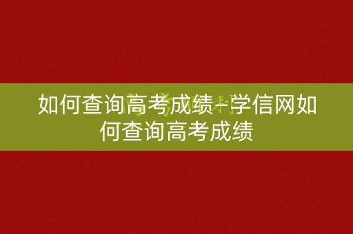 如何查询高考成绩—学信网如何查询高考成绩