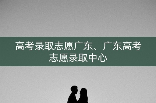 高考录取志愿广东、广东高考志愿录取中心