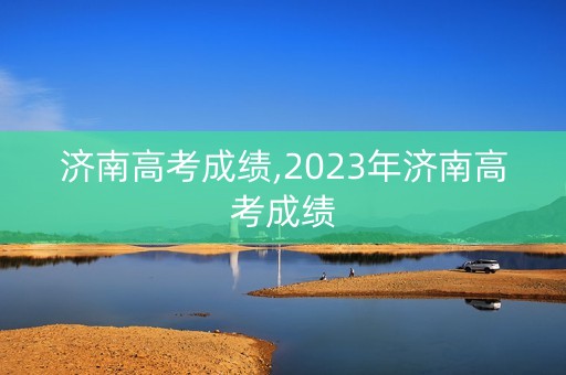 济南高考成绩,2023年济南高考成绩