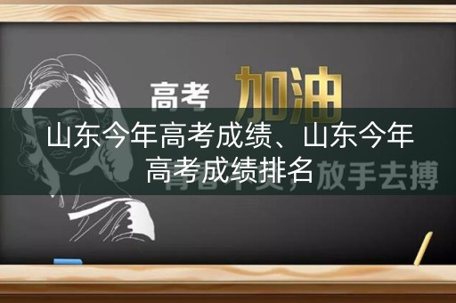 山东今年高考成绩、山东今年高考成绩排名