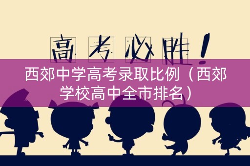 西郊中学高考录取比例（西郊学校高中全市排名）