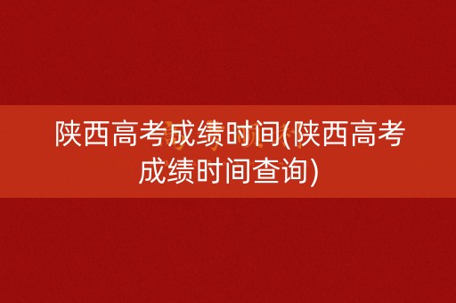陕西高考成绩时间(陕西高考成绩时间查询)