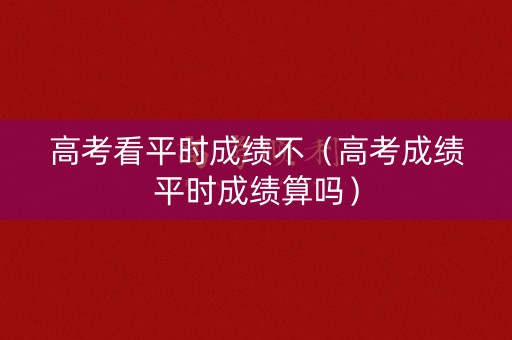 高考看平时成绩不（高考成绩平时成绩算吗）