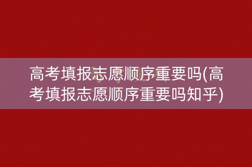 高考填报志愿顺序重要吗(高考填报志愿顺序重要吗知乎)