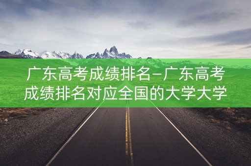 广东高考成绩排名—广东高考成绩排名对应全国的大学大学