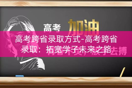 高考跨省录取方式-高考跨省录取：拓宽学子未来之路