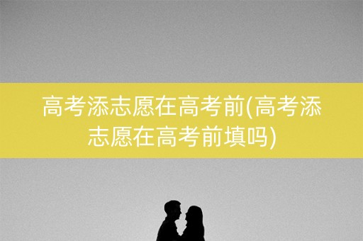 高考添志愿在高考前(高考添志愿在高考前填吗)