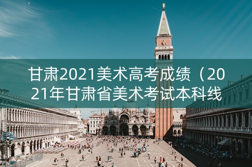 甘肃2021美术高考成绩（2021年甘肃省美术考试本科线）