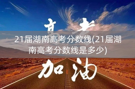21届湖南高考分数线(21届湖南高考分数线是多少)