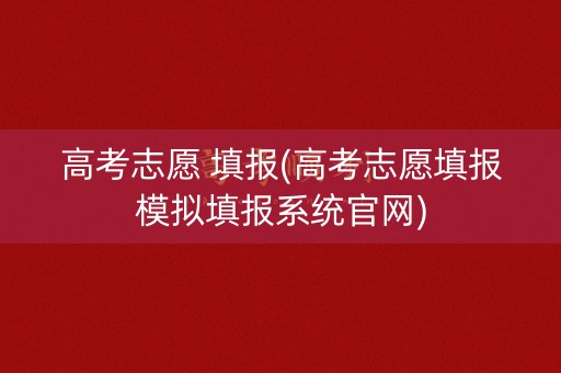 高考志愿 填报(高考志愿填报模拟填报系统官网)