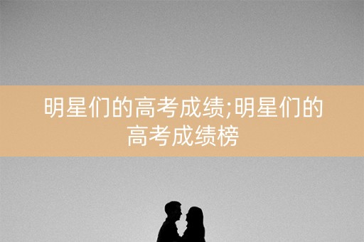 明星们的高考成绩;明星们的高考成绩榜