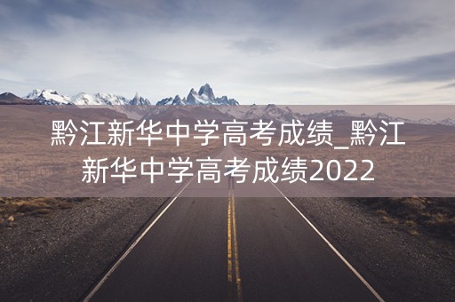 黔江新华中学高考成绩_黔江新华中学高考成绩2022