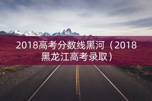 2018高考分数线黑河（2018黑龙江高考录取）