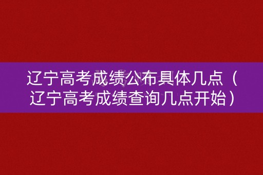 辽宁高考成绩公布具体几点（辽宁高考成绩查询几点开始）