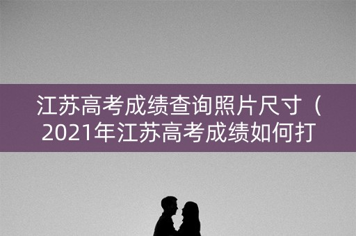 江苏高考成绩查询照片尺寸（2021年江苏高考成绩如何打印）