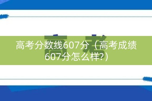 高考分数线607分（高考成绩607分怎么样?）