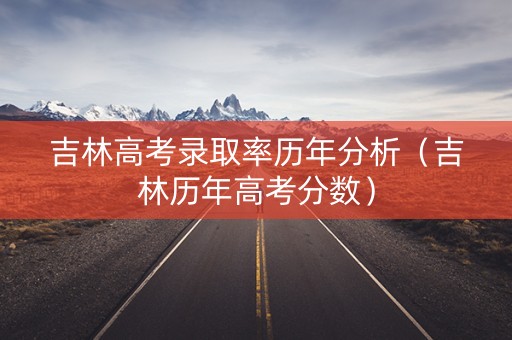 吉林高考录取率历年分析（吉林历年高考分数）
