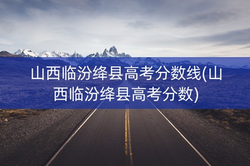 山西临汾绛县高考分数线(山西临汾绛县高考分数)