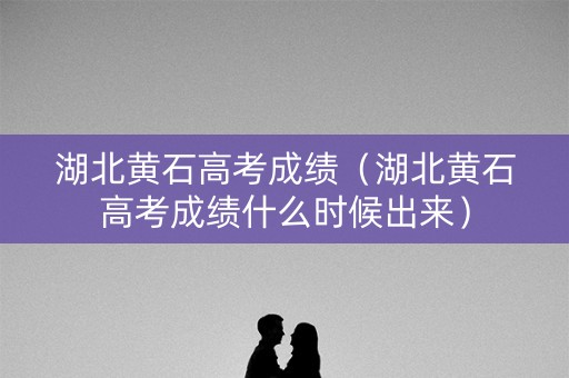 湖北黄石高考成绩（湖北黄石高考成绩什么时候出来）