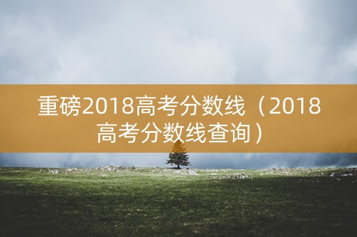 重磅2018高考分数线（2018高考分数线查询）