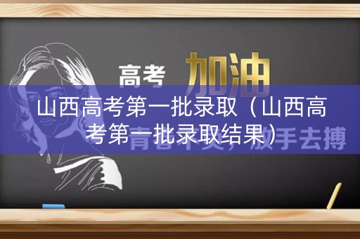 山西高考第一批录取（山西高考第一批录取结果）