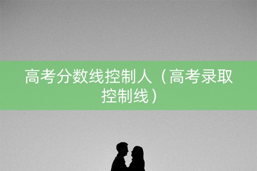 高考分数线控制人（高考录取控制线）