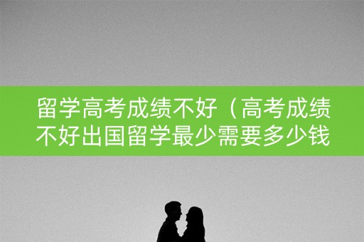 留学高考成绩不好（高考成绩不好出国留学最少需要多少钱）