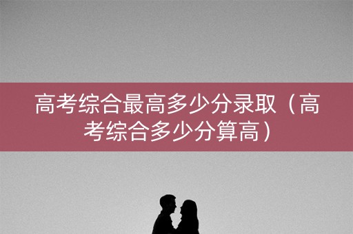 高考综合最高多少分录取（高考综合多少分算高）
