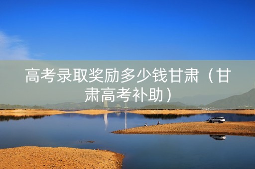 高考录取奖励多少钱甘肃（甘肃高考补助）