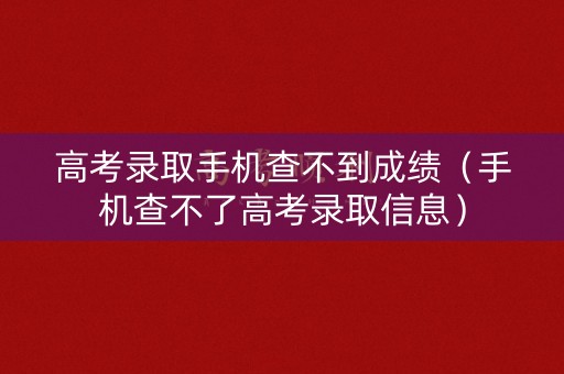 高考录取手机查不到成绩（手机查不了高考录取信息）