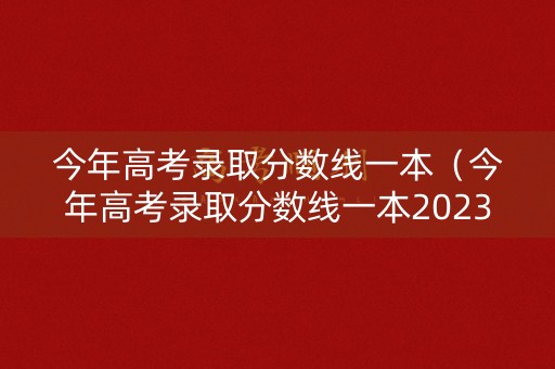 今年高考录取分数线一本（今年高考录取分数线一本2023年）