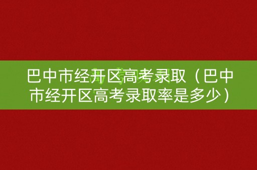 巴中市经开区高考录取（巴中市经开区高考录取率是多少）