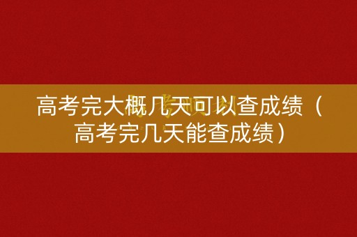 高考完大概几天可以查成绩（高考完几天能查成绩）