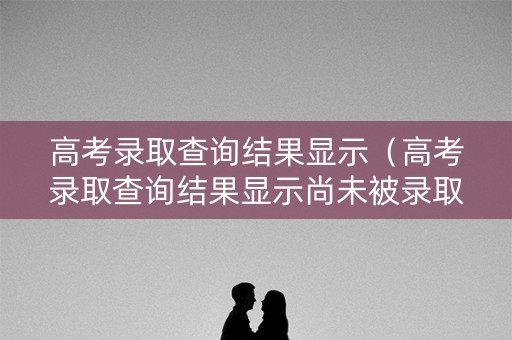高考录取查询结果显示（高考录取查询结果显示尚未被录取）