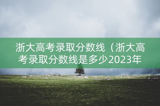 浙大高考录取分数线（浙大高考录取分数线是多少2023年）