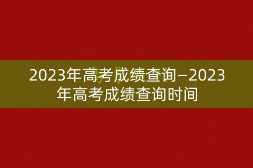 2023年高考成绩查询—2023年高考成绩查询时间