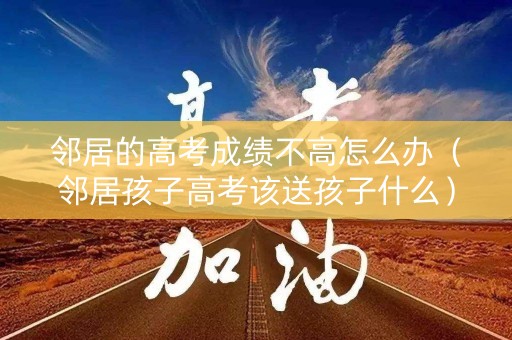 邻居的高考成绩不高怎么办（邻居孩子高考该送孩子什么）