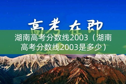 湖南高考分数线2003（湖南高考分数线2003是多少）