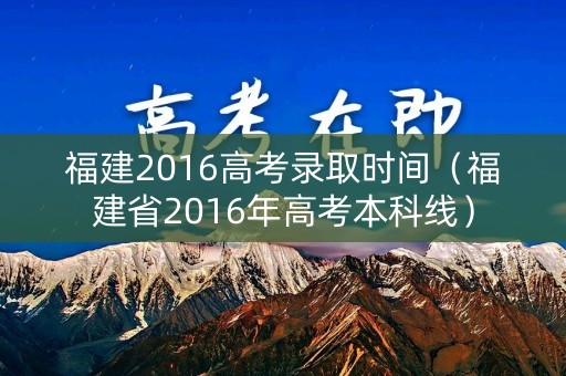 福建2016高考录取时间（福建省2016年高考本科线）