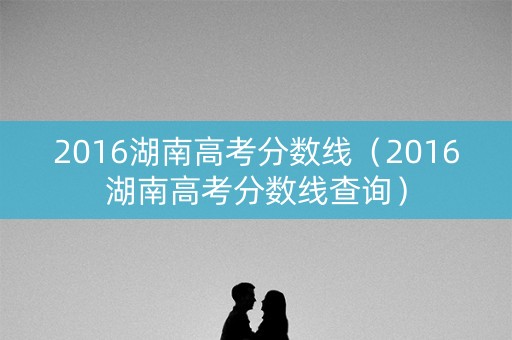 2016湖南高考分数线（2016湖南高考分数线查询）
