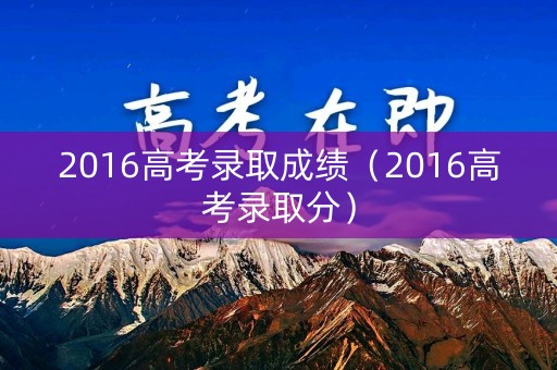 2016高考录取成绩（2016高考录取分）
