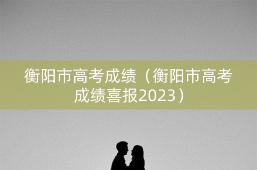 衡阳市高考成绩（衡阳市高考成绩喜报2023）