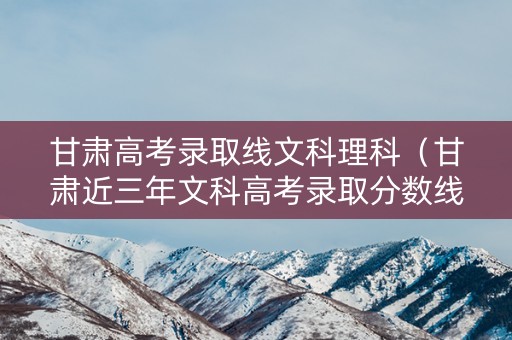 甘肃高考录取线文科理科（甘肃近三年文科高考录取分数线）