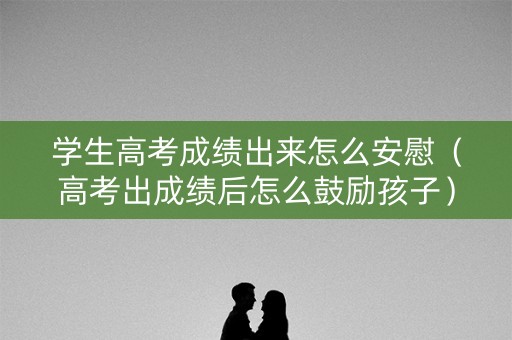 学生高考成绩出来怎么安慰（高考出成绩后怎么鼓励孩子）